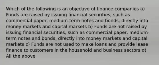 Which of the following is an objective of finance companies a) Funds are raised by issuing financial securities, such as commercial paper, medium-term notes and bonds, directly into money markets and capital markets b) Funds are not raised by issuing financial securities, such as commercial paper, medium-term notes and bonds, directly into money markets and capital markets c) Funds are not used to make loans and provide lease finance to customers in the household and business sectors d) All the above