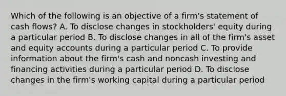 Which of the following is an objective of a firm's statement of cash flows? A. To disclose changes in stockholders' equity during a particular period B. To disclose changes in all of the firm's asset and equity accounts during a particular period C. To provide information about the firm's cash and noncash investing and financing activities during a particular period D. To disclose changes in the firm's working capital during a particular period