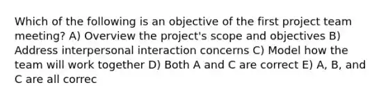 Which of the following is an objective of the first project team meeting? A) Overview the project's scope and objectives B) Address interpersonal interaction concerns C) Model how the team will work together D) Both A and C are correct E) A, B, and C are all correc