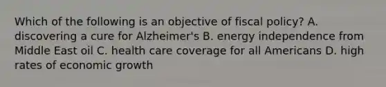 Which of the following is an objective of fiscal policy? A. discovering a cure for​ Alzheimer's B. energy independence from Middle East oil C. health care coverage for all Americans D. high rates of economic growth