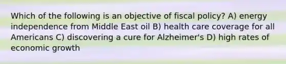 Which of the following is an objective of fiscal policy? A) energy independence from Middle East oil B) health care coverage for all Americans C) discovering a cure for Alzheimer's D) high rates of economic growth