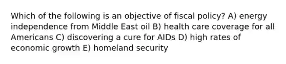 Which of the following is an objective of fiscal policy? A) energy independence from Middle East oil B) health care coverage for all Americans C) discovering a cure for AIDs D) high rates of economic growth E) homeland security