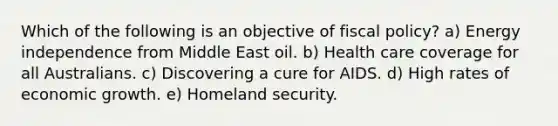 Which of the following is an objective of fiscal policy? a) Energy independence from Middle East oil. b) Health care coverage for all Australians. c) Discovering a cure for AIDS. d) High rates of economic growth. e) Homeland security.