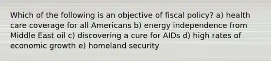 Which of the following is an objective of fiscal policy? a) health care coverage for all Americans b) energy independence from Middle East oil c) discovering a cure for AIDs d) high rates of economic growth e) homeland security