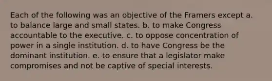 Each of the following was an objective of the Framers except a. to balance large and small states. b. to make Congress accountable to the executive. c. to oppose concentration of power in a single institution. d. to have Congress be the dominant institution. e. to ensure that a legislator make compromises and not be captive of special interests.