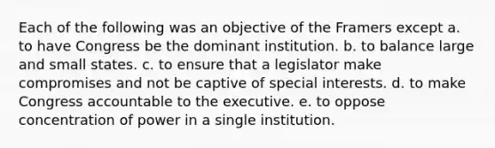 Each of the following was an objective of the Framers except a. to have Congress be the dominant institution. b. to balance large and small states. c. to ensure that a legislator make compromises and not be captive of special interests. d. to make Congress accountable to the executive. e. to oppose concentration of power in a single institution.