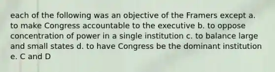 each of the following was an objective of the Framers except a. to make Congress accountable to the executive b. to oppose concentration of power in a single institution c. to balance large and small states d. to have Congress be the dominant institution e. C and D