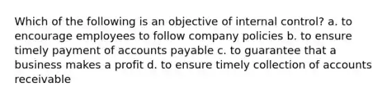 Which of the following is an objective of internal control? a. to encourage employees to follow company policies b. to ensure timely payment of accounts payable c. to guarantee that a business makes a profit d. to ensure timely collection of accounts receivable