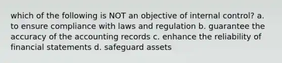 which of the following is NOT an objective of internal control? a. to ensure compliance with laws and regulation b. guarantee the accuracy of the accounting records c. enhance the reliability of financial statements d. safeguard assets