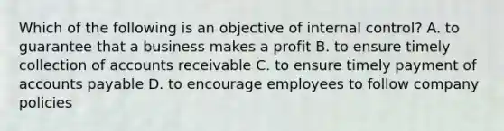 Which of the following is an objective of internal​ control? A. to guarantee that a business makes a profit B. to ensure timely collection of accounts receivable C. to ensure timely payment of accounts payable D. to encourage employees to follow company policies