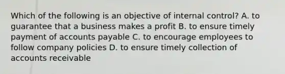 Which of the following is an objective of internal​ control? A. to guarantee that a business makes a profit B. to ensure timely payment of accounts payable C. to encourage employees to follow company policies D. to ensure timely collection of accounts receivable