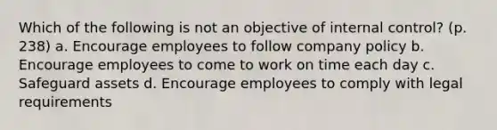 Which of the following is not an objective of internal control? (p. 238) a. Encourage employees to follow company policy b. Encourage employees to come to work on time each day c. Safeguard assets d. Encourage employees to comply with legal requirements