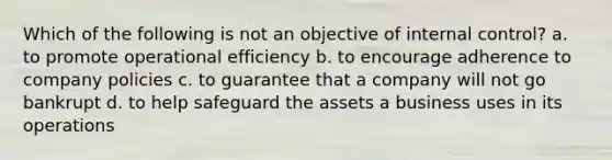 Which of the following is not an objective of internal control? a. to promote operational efficiency b. to encourage adherence to company policies c. to guarantee that a company will not go bankrupt d. to help safeguard the assets a business uses in its operations