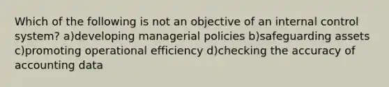 Which of the following is not an objective of an internal control system? a)developing managerial policies b)safeguarding assets c)promoting operational efficiency d)checking the accuracy of accounting data