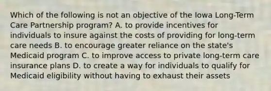 Which of the following is not an objective of the Iowa Long-Term Care Partnership program? A. to provide incentives for individuals to insure against the costs of providing for long-term care needs B. to encourage greater reliance on the state's Medicaid program C. to improve access to private long-term care insurance plans D. to create a way for individuals to qualify for Medicaid eligibility without having to exhaust their assets