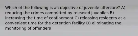 Which of the following is an objective of juvenile aftercare? A) reducing the crimes committed by released juveniles B) increasing the time of confinement C) releasing residents at a convenient time for the detention facility D) eliminating the monitoring of offenders