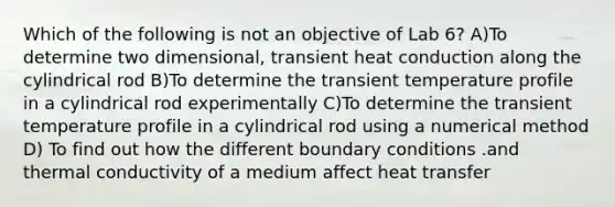 Which of the following is not an objective of Lab 6? A)To determine two dimensional, transient heat conduction along the cylindrical rod B)To determine the transient temperature profile in a cylindrical rod experimentally C)To determine the transient temperature profile in a cylindrical rod using a numerical method D) To find out how the different boundary conditions .and thermal conductivity of a medium affect heat transfer