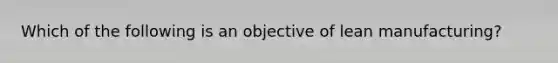 Which of the following is an objective of lean manufacturing?