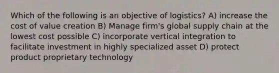 Which of the following is an objective of logistics? A) increase the cost of value creation B) Manage firm's global supply chain at the lowest cost possible C) incorporate vertical integration to facilitate investment in highly specialized asset D) protect product proprietary technology