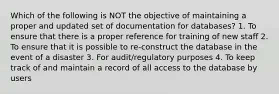 Which of the following is NOT the objective of maintaining a proper and updated set of documentation for databases? 1. To ensure that there is a proper reference for training of new staff 2. To ensure that it is possible to re-construct the database in the event of a disaster 3. For audit/regulatory purposes 4. To keep track of and maintain a record of all access to the database by users