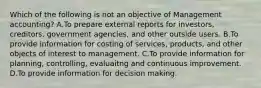 Which of the following is not an objective of Management​ accounting? A.To prepare external reports for​ investors, creditors, government​ agencies, and other outside users. B.To provide information for costing of​ services, products, and other objects of interest to management. C.To provide information for​ planning, controlling, evaluaitng and continuous improvement. D.To provide information for decision making.