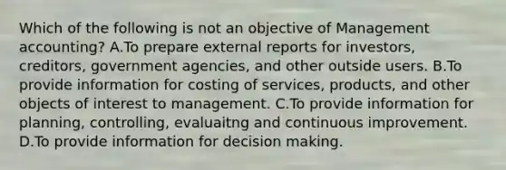 Which of the following is not an objective of Management​ accounting? A.To prepare external reports for​ investors, creditors, government​ agencies, and other outside users. B.To provide information for costing of​ services, products, and other objects of interest to management. C.To provide information for​ planning, controlling, evaluaitng and continuous improvement. D.To provide information for <a href='https://www.questionai.com/knowledge/kuI1pP196d-decision-making' class='anchor-knowledge'>decision making</a>.