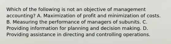 Which of the following is not an objective of management accounting? A. Maximization of profit and minimization of costs. B. Measuring the performance of managers of subunits. C. Providing information for planning and decision making. D. Providing assistance in directing and controlling operations.