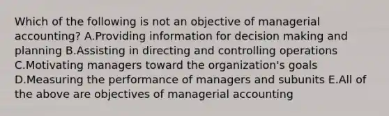 Which of the following is not an objective of managerial accounting? A.Providing information for decision making and planning B.Assisting in directing and controlling operations C.Motivating managers toward the organization's goals D.Measuring the performance of managers and subunits E.All of the above are objectives of managerial accounting