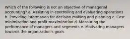 Which of the following is not an objective of managerial accounting? a. Assisting in controlling and evaluating operations b. Providing information for decision making and planning c. Cost minimization and profit maximization d. Measuring the performance of managers and segments e. Motivating managers towards the organization's goals