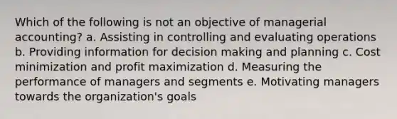 Which of the following is not an objective of managerial accounting? a. Assisting in controlling and evaluating operations b. Providing information for decision making and planning c. Cost minimization and profit maximization d. Measuring the performance of managers and segments e. Motivating managers towards the organization's goals