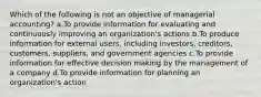 Which of the following is not an objective of managerial accounting? a.To provide information for evaluating and continuously improving an organization's actions b.To produce information for external users, including investors, creditors, customers, suppliers, and government agencies c.To provide information for effective decision making by the management of a company d.To provide information for planning an organization's action