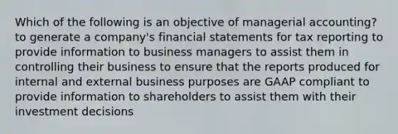 Which of the following is an objective of managerial accounting? to generate a company's financial statements for tax reporting to provide information to business managers to assist them in controlling their business to ensure that the reports produced for internal and external business purposes are GAAP compliant to provide information to shareholders to assist them with their investment decisions