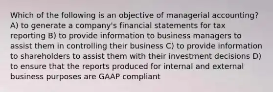 Which of the following is an objective of managerial accounting? A) to generate a company's financial statements for tax reporting B) to provide information to business managers to assist them in controlling their business C) to provide information to shareholders to assist them with their investment decisions D) to ensure that the reports produced for internal and external business purposes are GAAP compliant