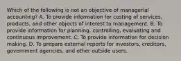 Which of the following is not an objective of managerial accounting? A. To provide information for costing of services, products, and other objects of interest to management. B. To provide information for planning, controlling, evaluating and continuous improvement. C. To provide information for decision making. D. To prepare external reports for investors, creditors, government agencies, and other outside users.