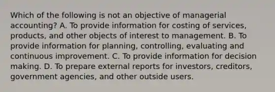 Which of the following is not an objective of managerial accounting? A. To provide information for costing of services, products, and other objects of interest to management. B. To provide information for planning, controlling, evaluating and continuous improvement. C. To provide information for decision making. D. To prepare external reports for investors, creditors, government agencies, and other outside users.