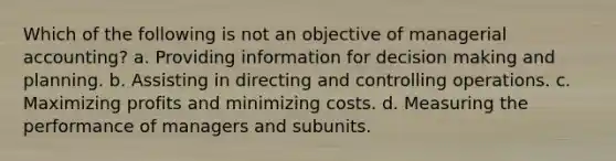 Which of the following is not an objective of managerial accounting? a. Providing information for decision making and planning. b. Assisting in directing and controlling operations. c. Maximizing profits and minimizing costs. d. Measuring the performance of managers and subunits.