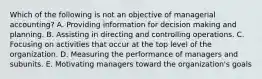 Which of the following is not an objective of managerial accounting? A. Providing information for decision making and planning. B. Assisting in directing and controlling operations. C. Focusing on activities that occur at the top level of the organization. D. Measuring the performance of managers and subunits. E. Motivating managers toward the organization's goals