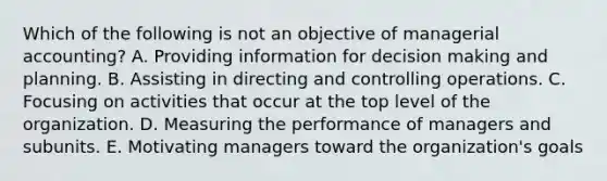 Which of the following is not an objective of managerial accounting? A. Providing information for decision making and planning. B. Assisting in directing and controlling operations. C. Focusing on activities that occur at the top level of the organization. D. Measuring the performance of managers and subunits. E. Motivating managers toward the organization's goals