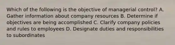 Which of the following is the objective of managerial control? A. Gather information about company resources B. Determine if objectives are being accomplished C. Clarify company policies and rules to employees D. Designate duties and responsibilities to subordinates