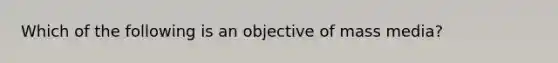 Which of the following is an objective of mass media?