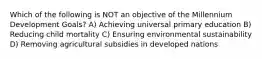 Which of the following is NOT an objective of the Millennium Development Goals? A) Achieving universal primary education B) Reducing child mortality C) Ensuring environmental sustainability D) Removing agricultural subsidies in developed nations