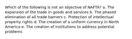 Which of the following is not an objective of NAFTA? a. The expansion of the trade in goods and services b. The phased elimination of all trade barriers c. Protection of intellectual property rights d. The creation of a uniform currency in North America e. The creation of institutions to address potential problems