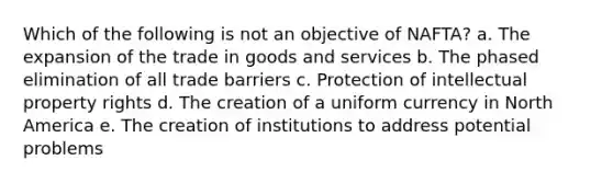 Which of the following is not an objective of NAFTA? a. The expansion of the trade in goods and services b. The phased elimination of all trade barriers c. Protection of intellectual property rights d. The creation of a uniform currency in North America e. The creation of institutions to address potential problems