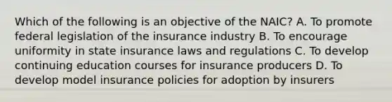 Which of the following is an objective of the NAIC? A. To promote federal legislation of the insurance industry B. To encourage uniformity in state insurance laws and regulations C. To develop continuing education courses for insurance producers D. To develop model insurance policies for adoption by insurers