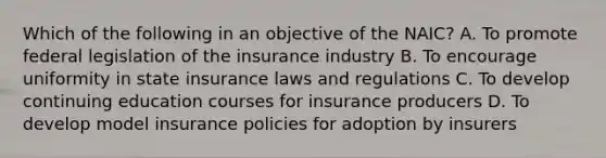 Which of the following in an objective of the NAIC? A. To promote federal legislation of the insurance industry B. To encourage uniformity in state insurance laws and regulations C. To develop continuing education courses for insurance producers D. To develop model insurance policies for adoption by insurers