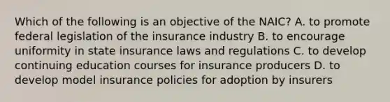 Which of the following is an objective of the NAIC? A. to promote federal legislation of the insurance industry B. to encourage uniformity in state insurance laws and regulations C. to develop continuing education courses for insurance producers D. to develop model insurance policies for adoption by insurers