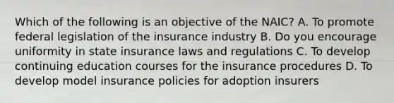 Which of the following is an objective of the NAIC? A. To promote federal legislation of the insurance industry B. Do you encourage uniformity in state insurance laws and regulations C. To develop continuing education courses for the insurance procedures D. To develop model insurance policies for adoption insurers