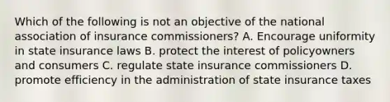 Which of the following is not an objective of the national association of insurance commissioners? A. Encourage uniformity in state insurance laws B. protect the interest of policyowners and consumers C. regulate state insurance commissioners D. promote efficiency in the administration of state insurance taxes