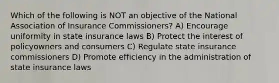 Which of the following is NOT an objective of the National Association of Insurance Commissioners? A) Encourage uniformity in state insurance laws B) Protect the interest of policyowners and consumers C) Regulate state insurance commissioners D) Promote efficiency in the administration of state insurance laws