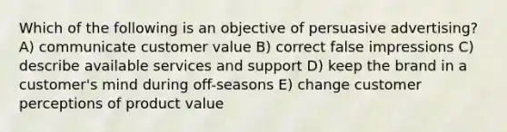 Which of the following is an objective of persuasive advertising? A) communicate customer value B) correct false impressions C) describe available services and support D) keep the brand in a customer's mind during off-seasons E) change customer perceptions of product value